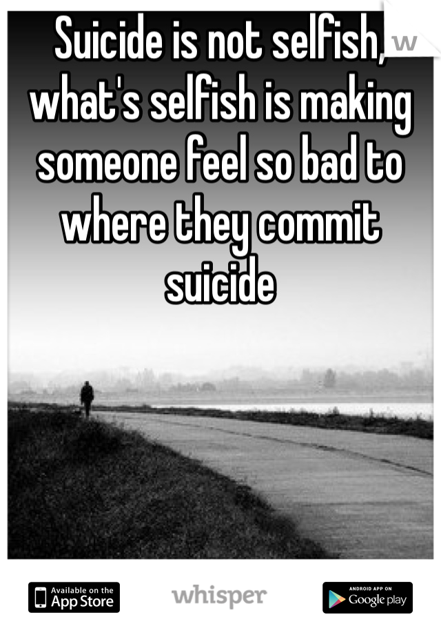 Suicide is not selfish, what's selfish is making someone feel so bad to where they commit suicide 