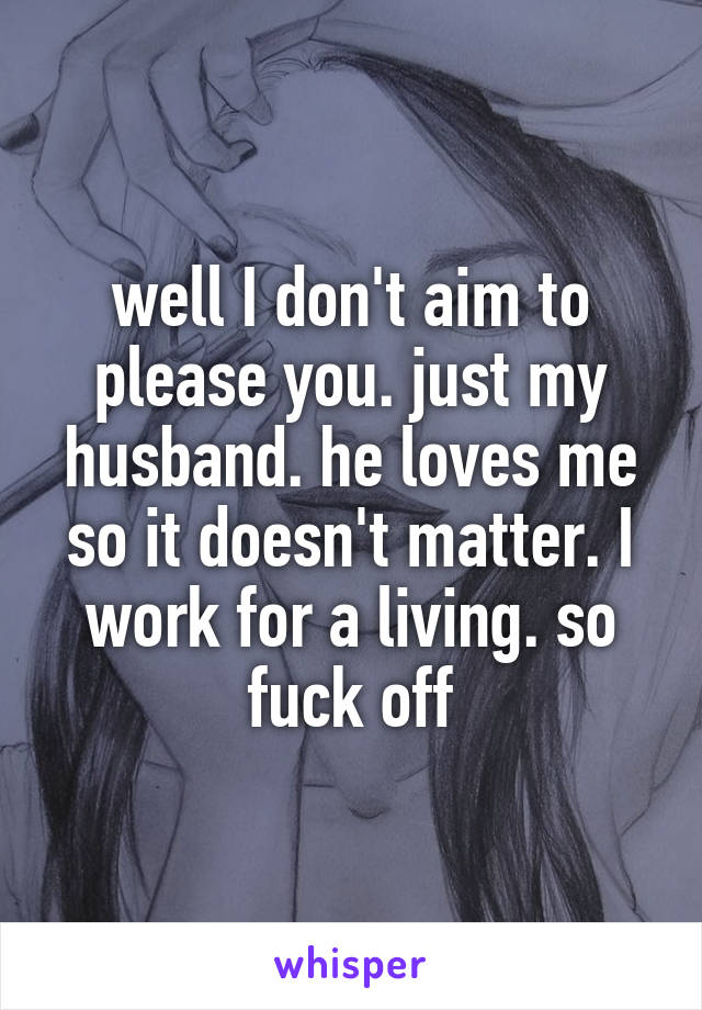 well I don't aim to please you. just my husband. he loves me so it doesn't matter. I work for a living. so fuck off