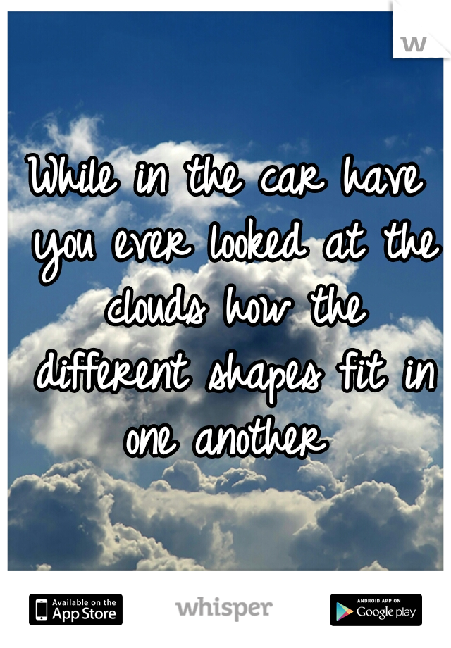 While in the car have you ever looked at the clouds how the different shapes fit in one another 