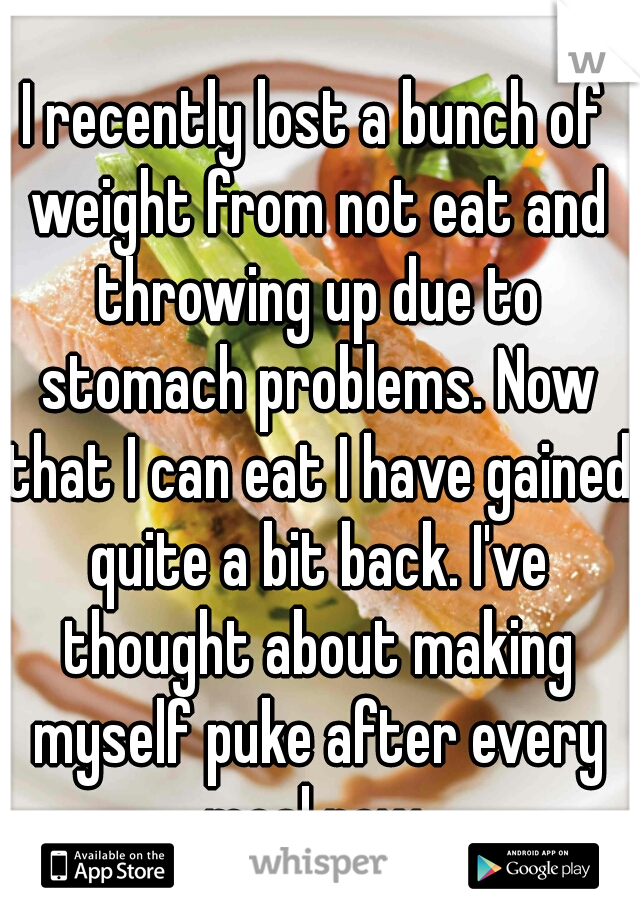I recently lost a bunch of weight from not eat and throwing up due to stomach problems. Now that I can eat I have gained quite a bit back. I've thought about making myself puke after every meal now.
