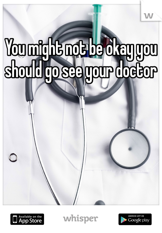 You might not be okay you should go see your doctor 