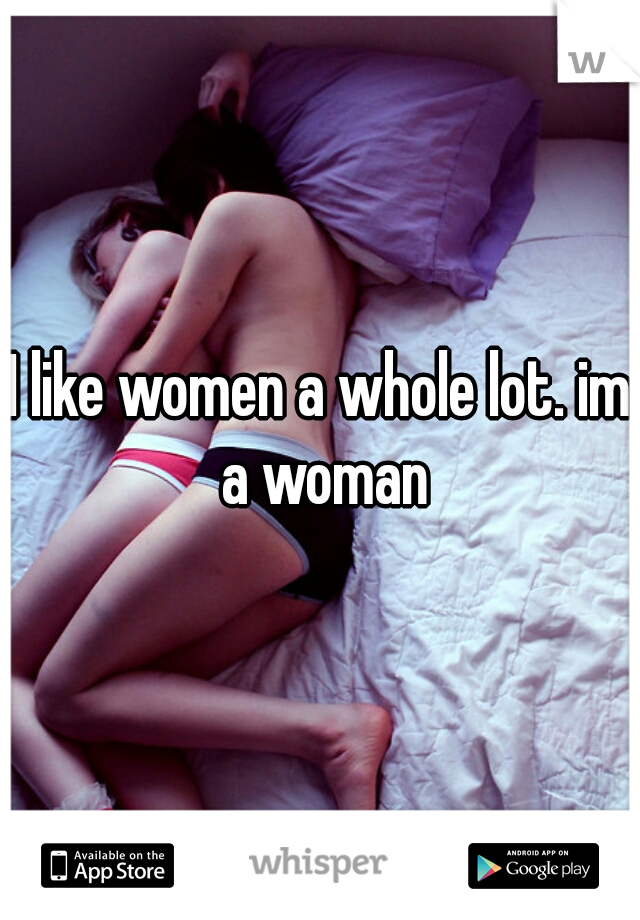 I like women a whole lot. im a woman
