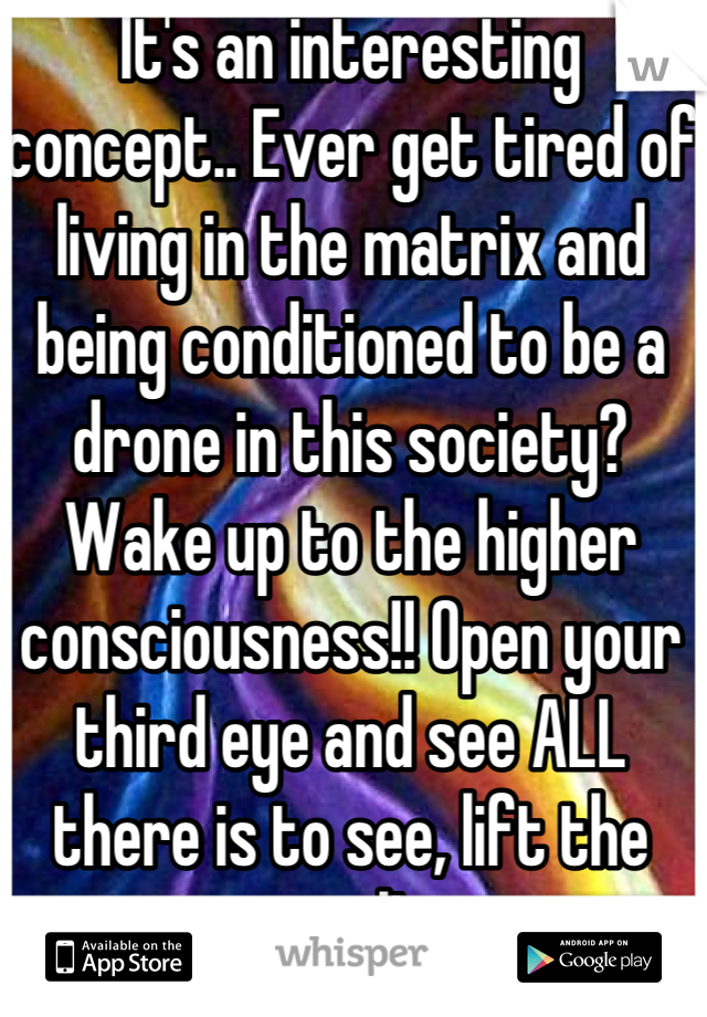 It's an interesting concept.. Ever get tired of living in the matrix and being conditioned to be a drone in this society? Wake up to the higher consciousness!! Open your third eye and see ALL there is to see, lift the vail!