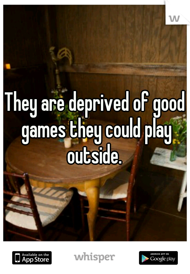 They are deprived of good games they could play outside. 