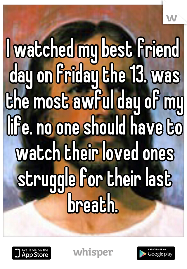 I watched my best friend day on friday the 13. was the most awful day of my life. no one should have to watch their loved ones struggle for their last breath. 