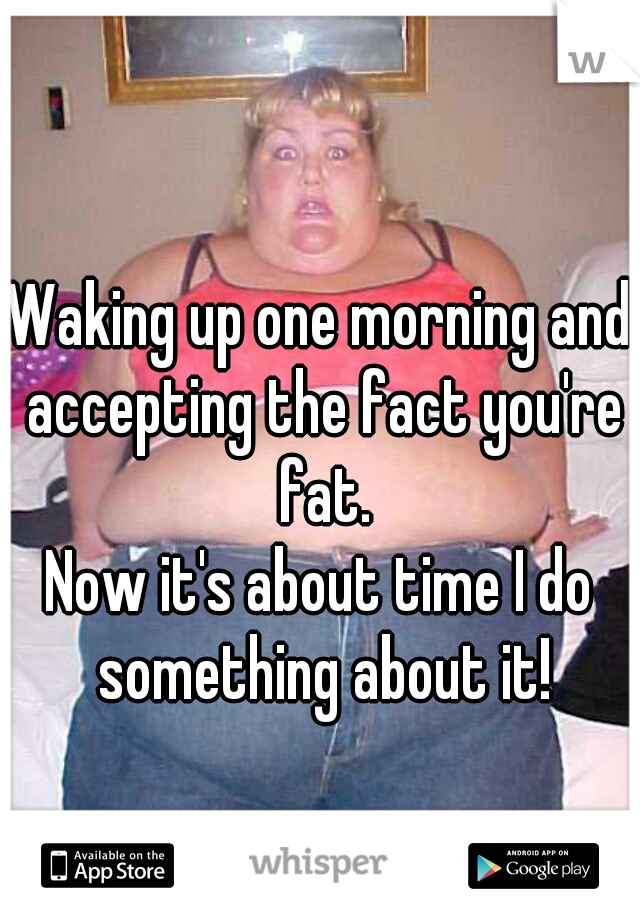 Waking up one morning and accepting the fact you're fat.

Now it's about time I do something about it!