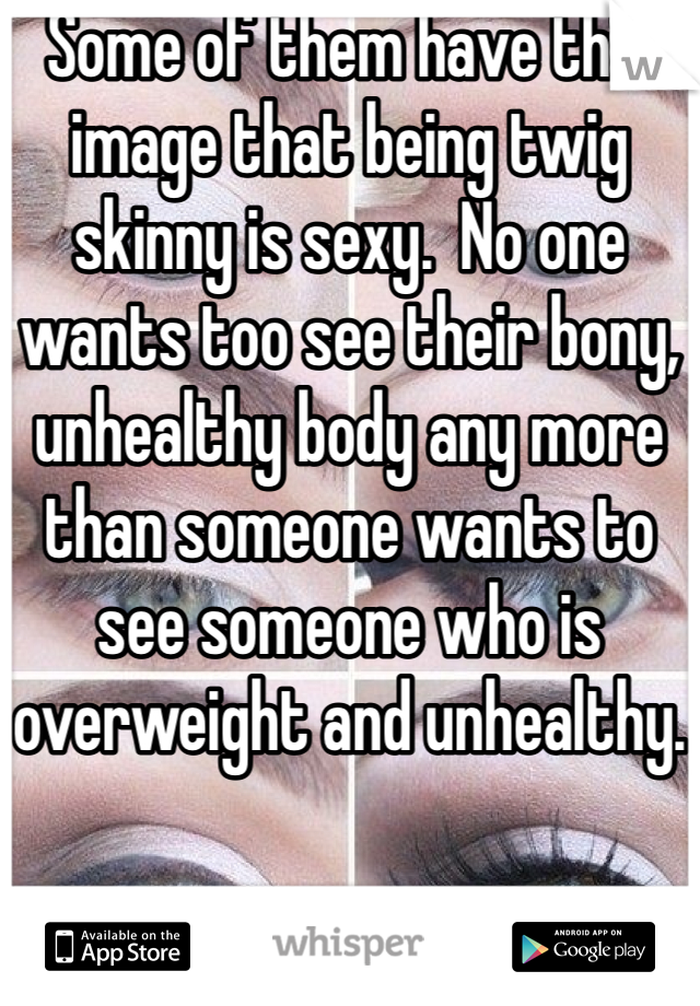 Some of them have this image that being twig skinny is sexy.  No one wants too see their bony, unhealthy body any more than someone wants to see someone who is overweight and unhealthy.