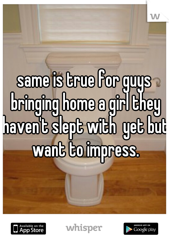 same is true for guys bringing home a girl they haven't slept with  yet but want to impress.