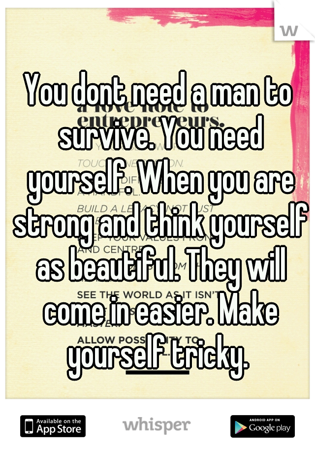 You dont need a man to survive. You need yourself. When you are strong and think yourself as beautiful. They will come in easier. Make yourself tricky. 