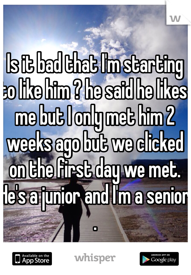Is it bad that I'm starting to like him ? he said he likes me but I only met him 2 weeks ago but we clicked on the first day we met. He's a junior and I'm a senior . 
