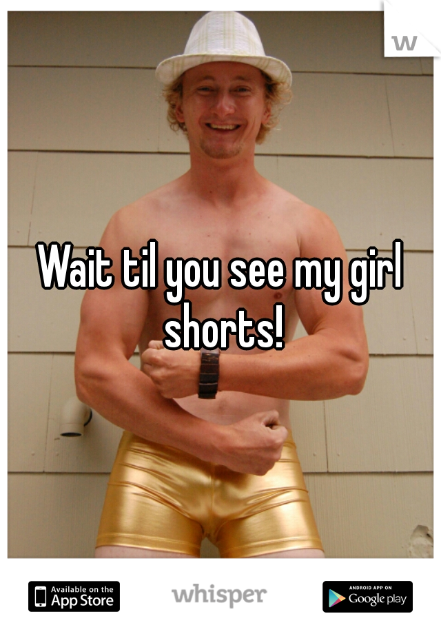Wait til you see my girl shorts!