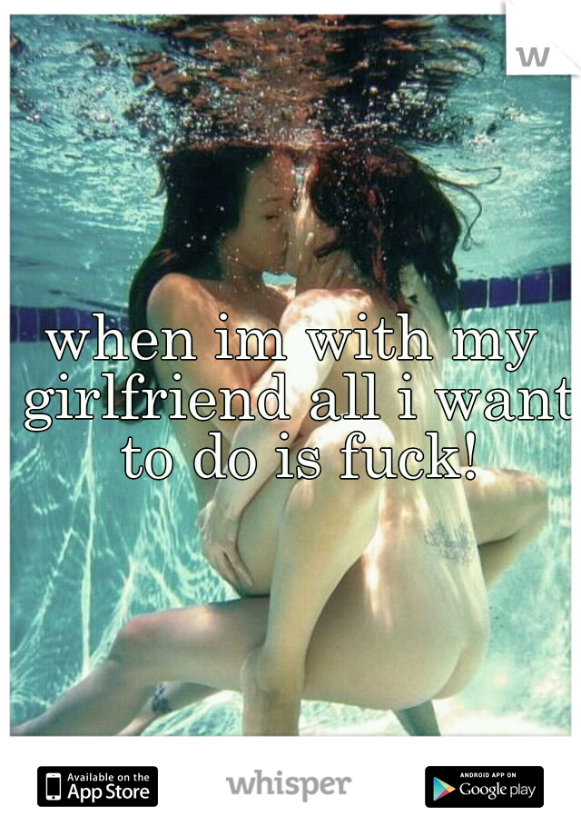 when im with my girlfriend all i want to do is fuck!