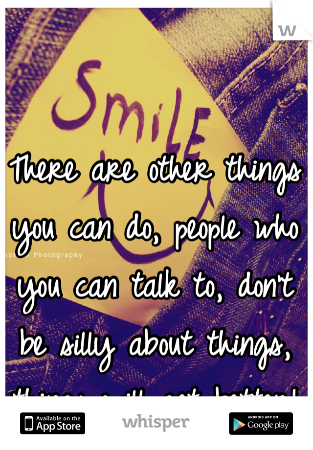 There are other things you can do, people who you can talk to, don't  be silly about things, things will get better!