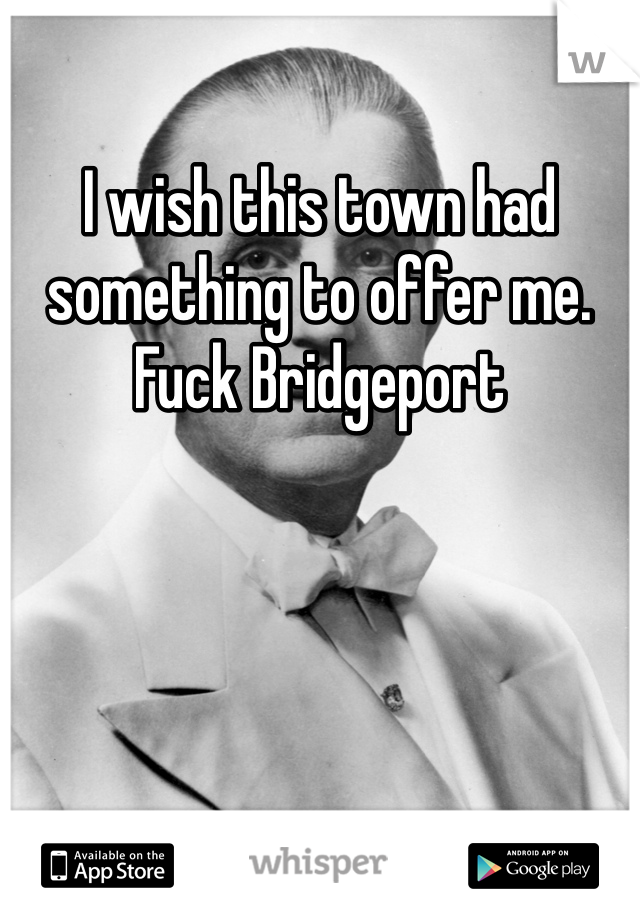 I wish this town had something to offer me. Fuck Bridgeport