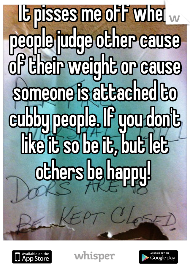 It pisses me off when people judge other cause of their weight or cause someone is attached to cubby people. If you don't like it so be it, but let others be happy! 