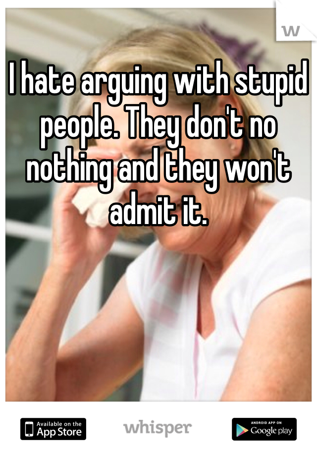 I hate arguing with stupid people. They don't no nothing and they won't admit it. 