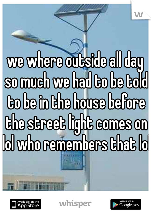 we where outside all day so much we had to be told to be in the house before the street light comes on lol who remembers that lol