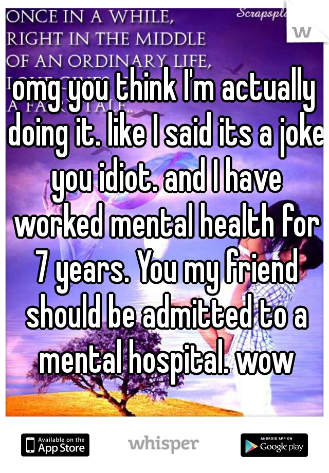 omg you think I'm actually doing it. like I said its a joke you idiot. and I have worked mental health for 7 years. You my friend should be admitted to a mental hospital. wow