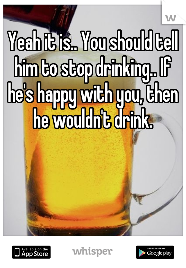 
Yeah it is.. You should tell him to stop drinking.. If he's happy with you, then he wouldn't drink.