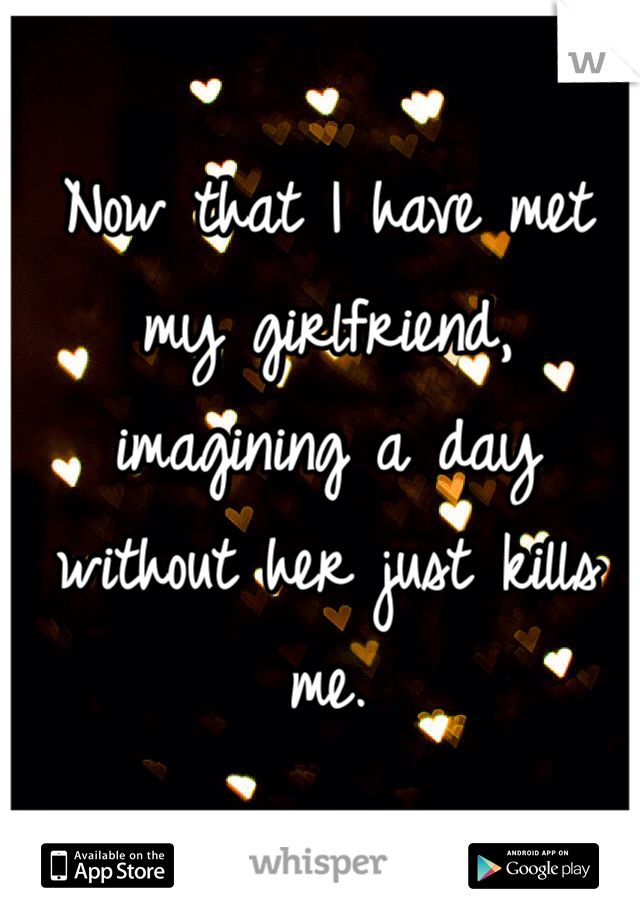 Now that I have met my girlfriend, imagining a day without her just kills me. 