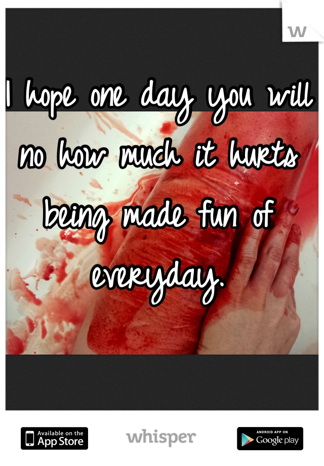 I hope one day you will no how much it hurts being made fun of everyday.
