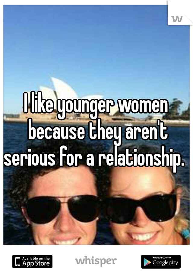 I like younger women because they aren't serious for a relationship.  