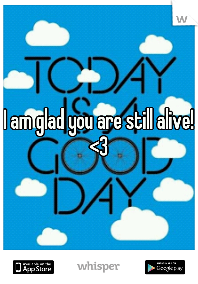 I am glad you are still alive! <3 