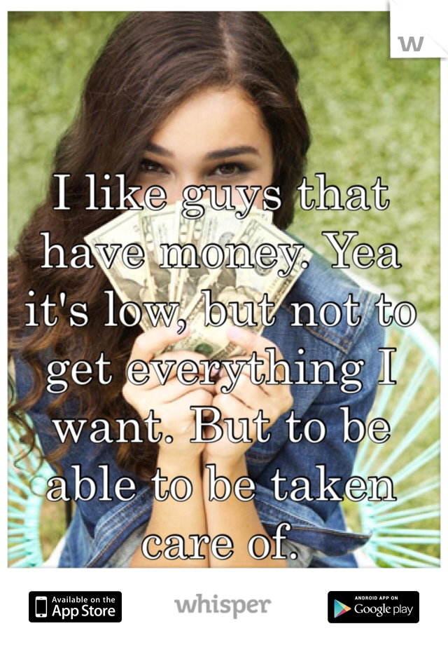 I like guys that have money. Yea it's low, but not to get everything I want. But to be able to be taken care of. 