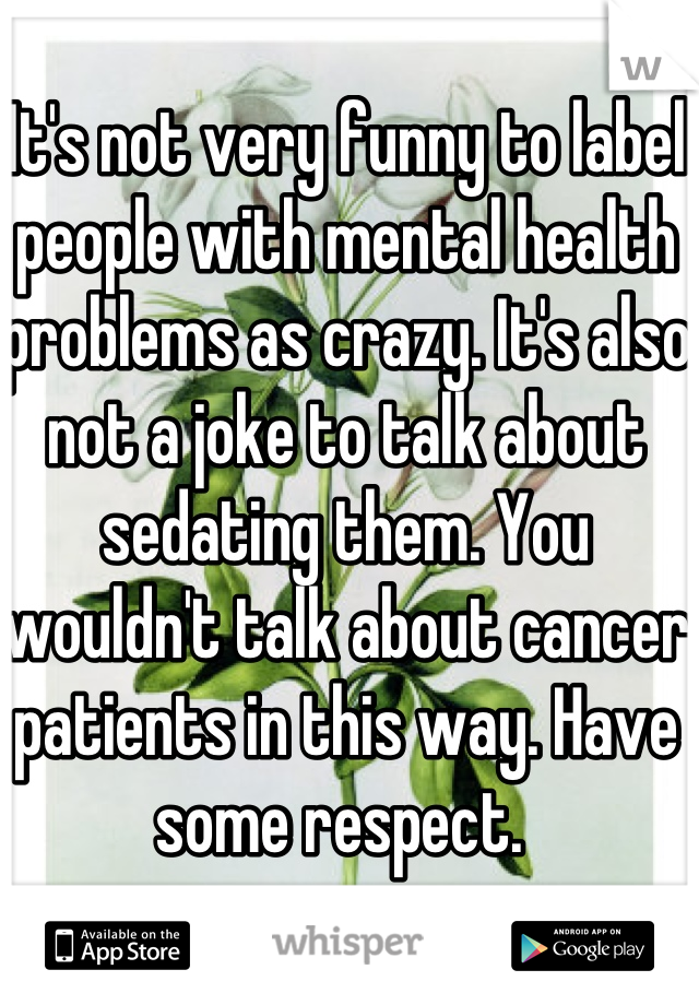 It's not very funny to label people with mental health problems as crazy. It's also not a joke to talk about sedating them. You wouldn't talk about cancer patients in this way. Have some respect. 