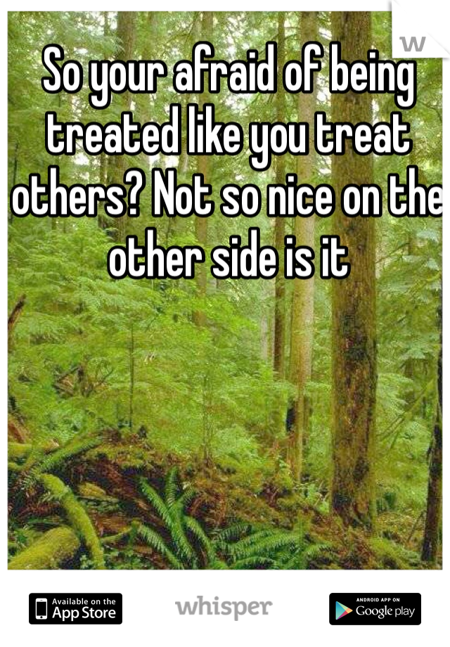 So your afraid of being treated like you treat others? Not so nice on the other side is it