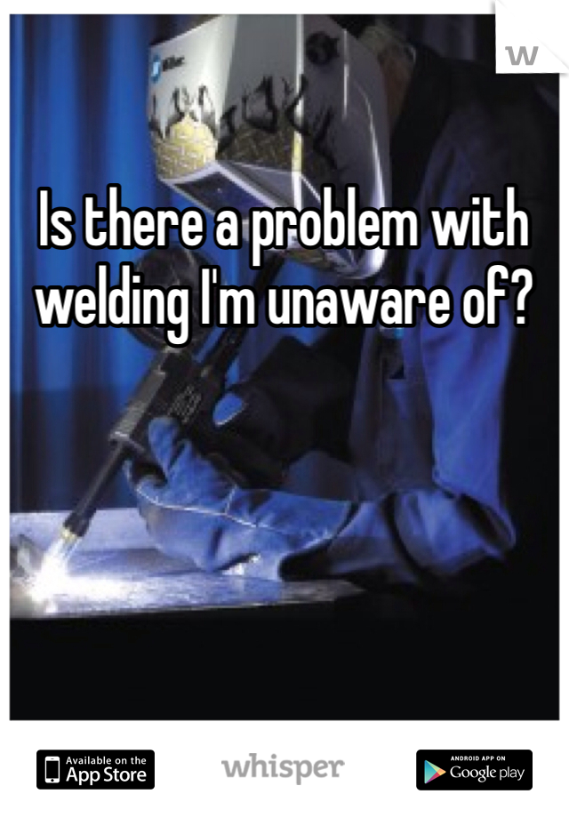 Is there a problem with welding I'm unaware of?