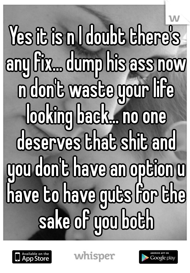 Yes it is n I doubt there's any fix... dump his ass now n don't waste your life looking back... no one deserves that shit and you don't have an option u have to have guts for the sake of you both