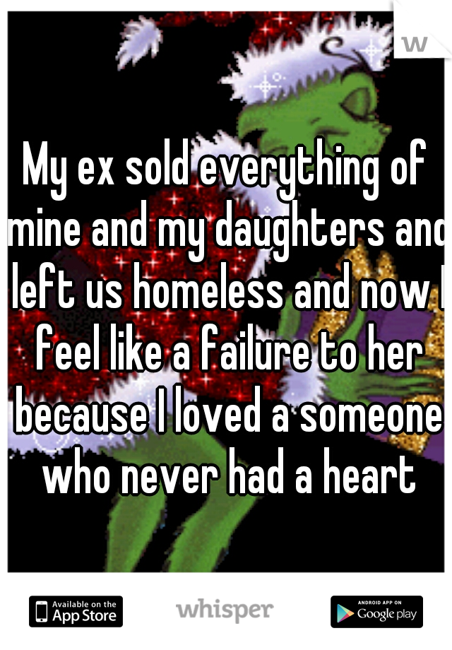My ex sold everything of mine and my daughters and left us homeless and now I feel like a failure to her because I loved a someone who never had a heart