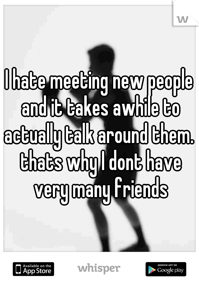 I hate meeting new people and it takes awhile to actually talk around them.  thats why I dont have very many friends