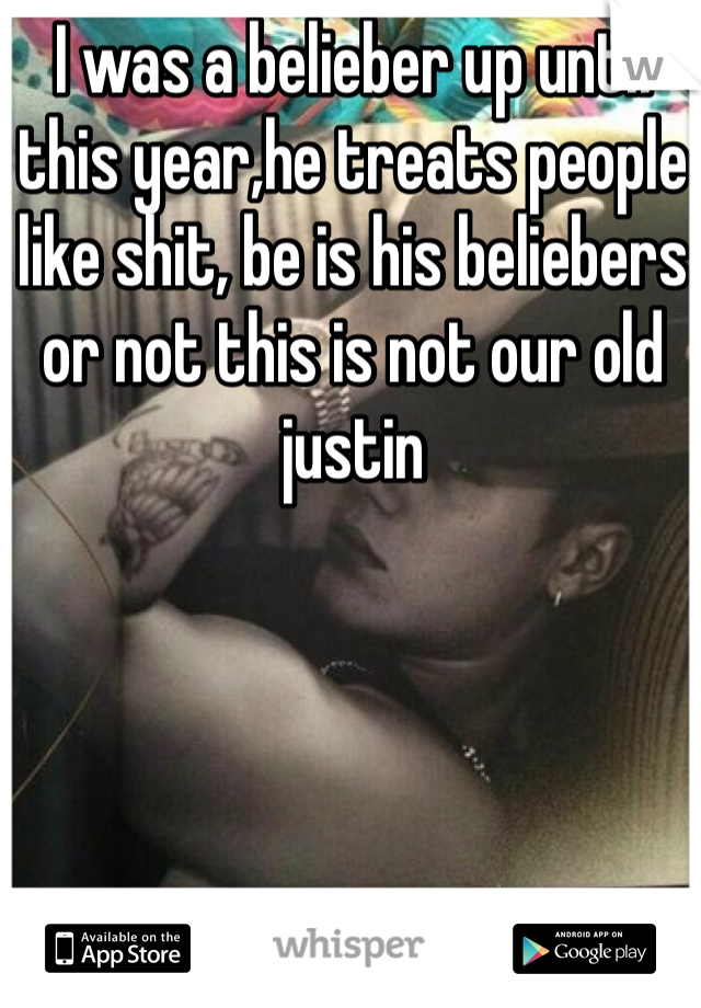 I was a belieber up until this year,he treats people like shit, be is his beliebers or not this is not our old justin
