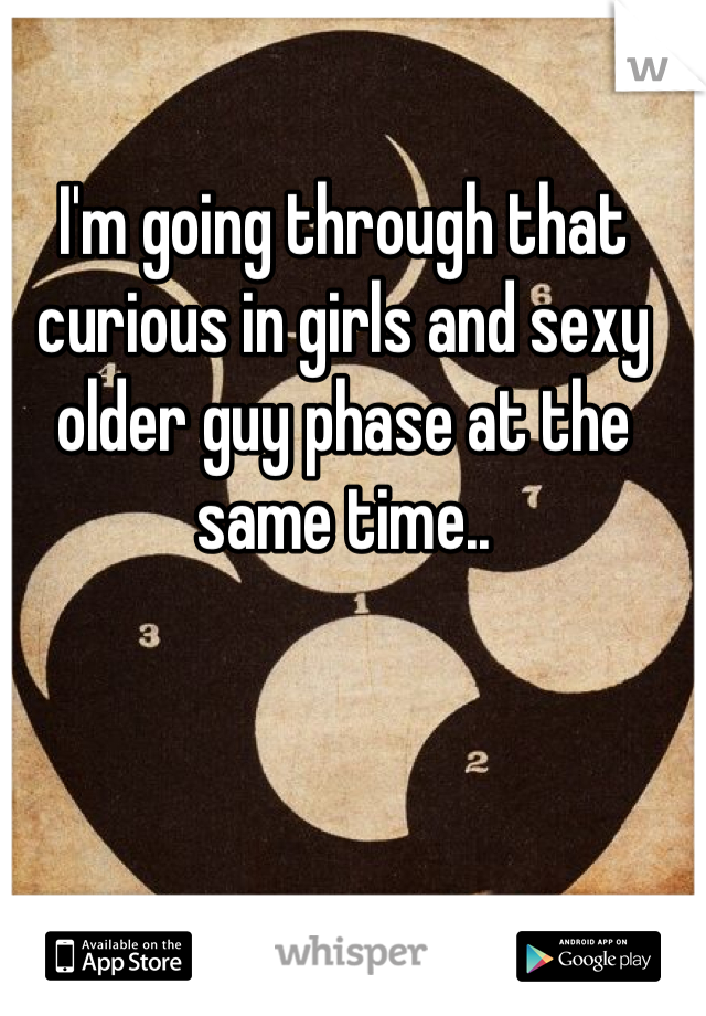 I'm going through that curious in girls and sexy older guy phase at the same time..