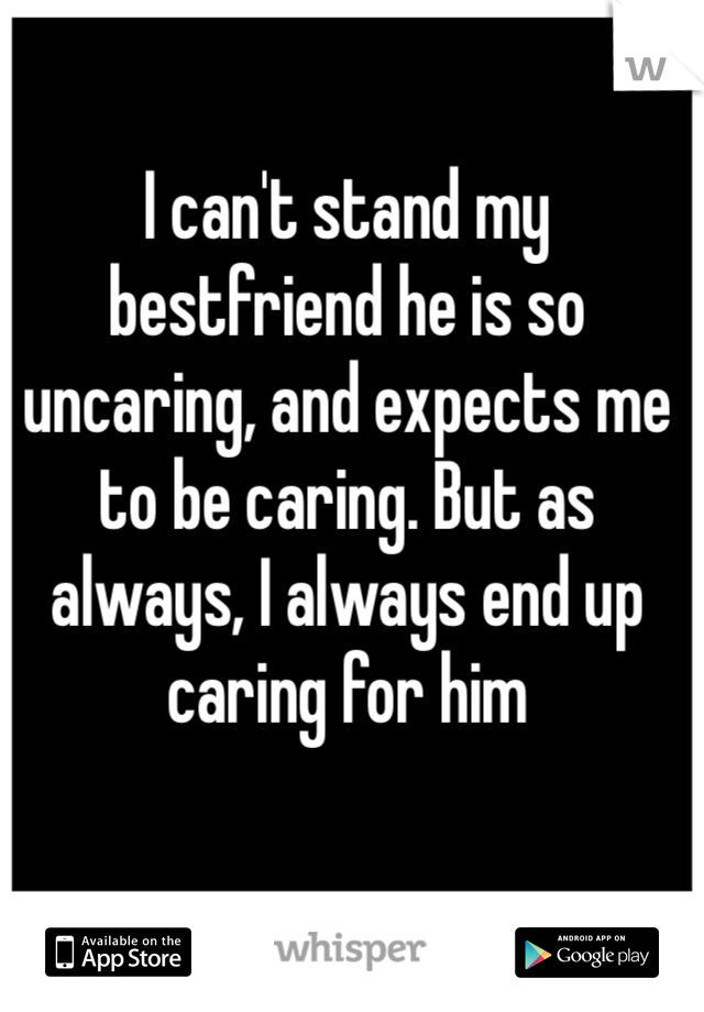 I can't stand my bestfriend he is so uncaring, and expects me to be caring. But as always, I always end up caring for him