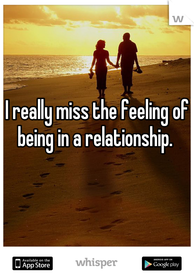 I really miss the feeling of being in a relationship. 