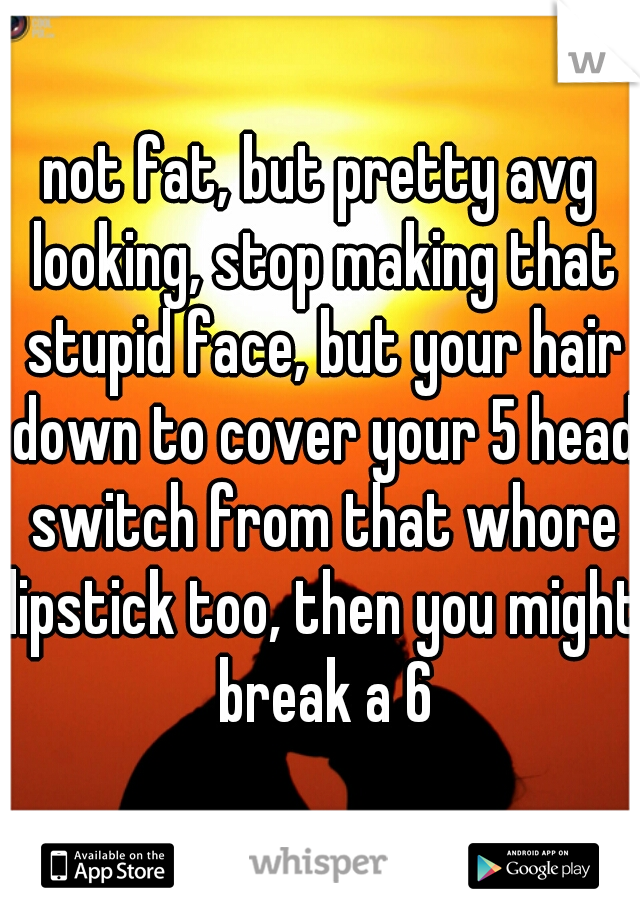 not fat, but pretty avg looking, stop making that stupid face, but your hair down to cover your 5 head switch from that whore lipstick too, then you might break a 6
