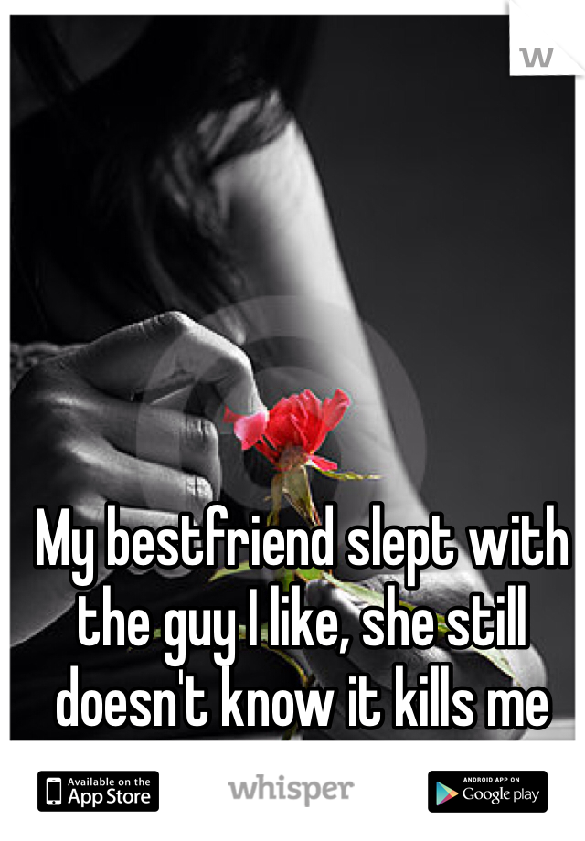 My bestfriend slept with the guy I like, she still doesn't know it kills me everyday.