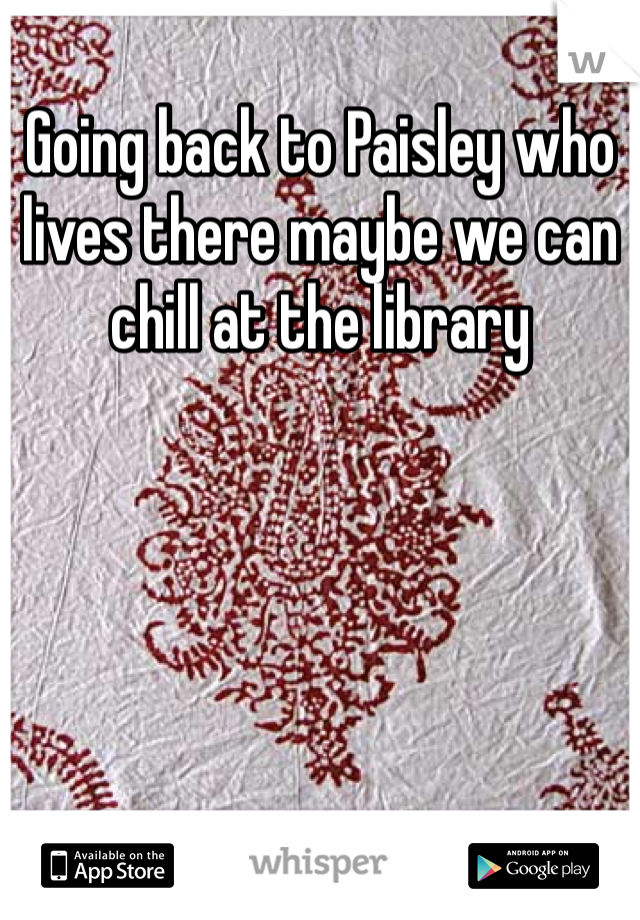 Going back to Paisley who lives there maybe we can chill at the library