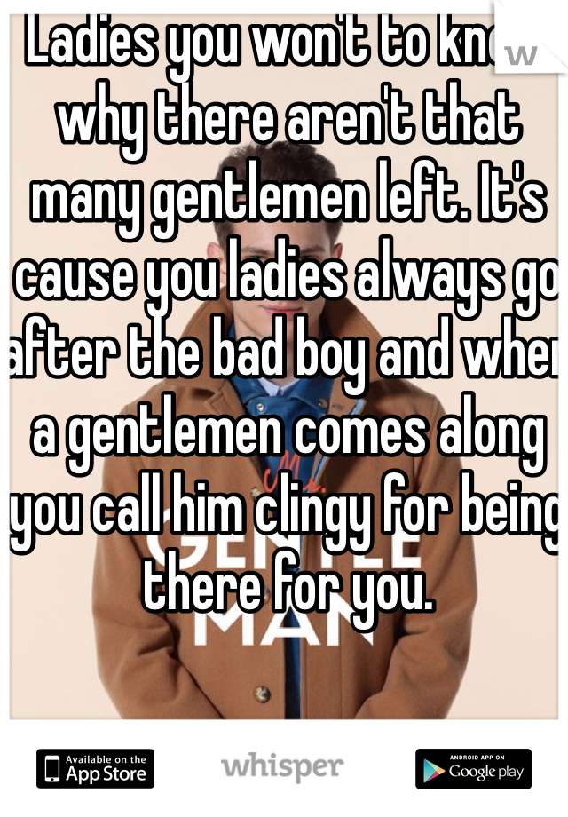 Ladies you won't to know why there aren't that many gentlemen left. It's cause you ladies always go after the bad boy and when a gentlemen comes along you call him clingy for being there for you. 
