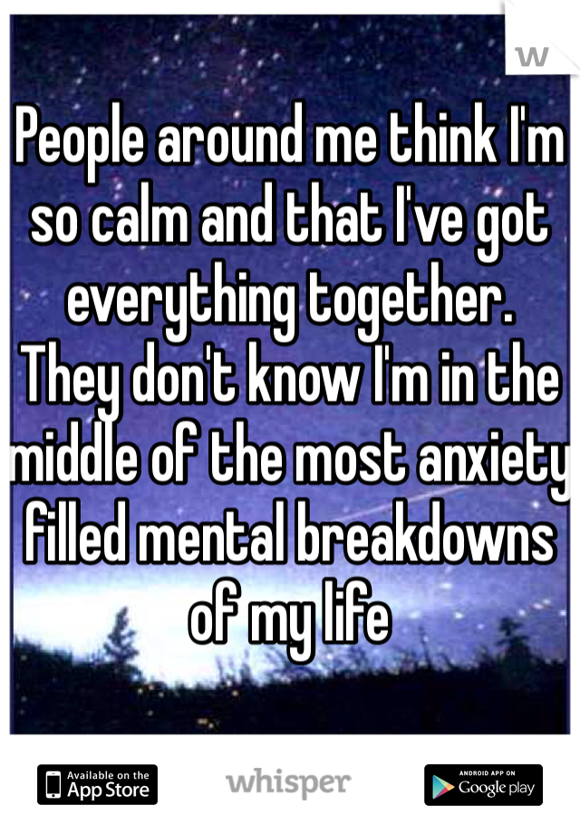 People around me think I'm so calm and that I've got everything together. 
They don't know I'm in the middle of the most anxiety filled mental breakdowns of my life