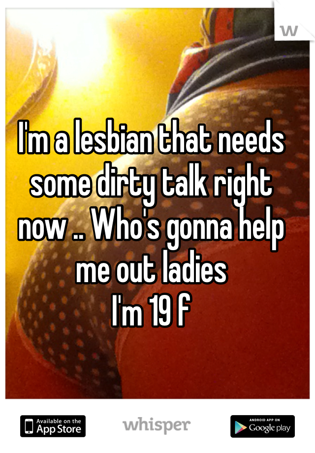 I'm a lesbian that needs some dirty talk right now .. Who's gonna help me out ladies 
I'm 19 f