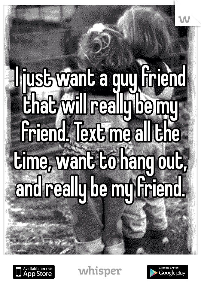 I just want a guy friend that will really be my friend. Text me all the time, want to hang out, and really be my friend. 