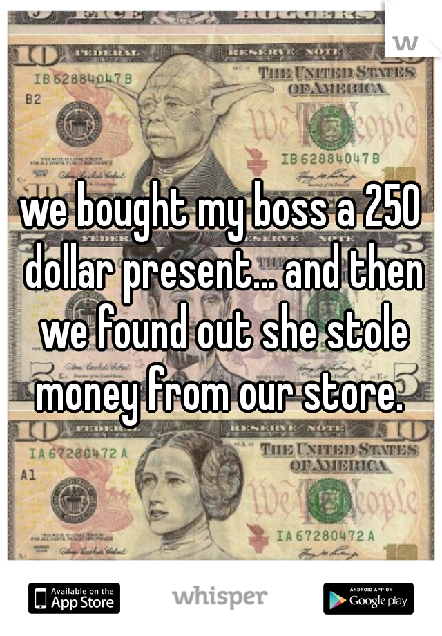 we bought my boss a 250 dollar present... and then we found out she stole money from our store. 