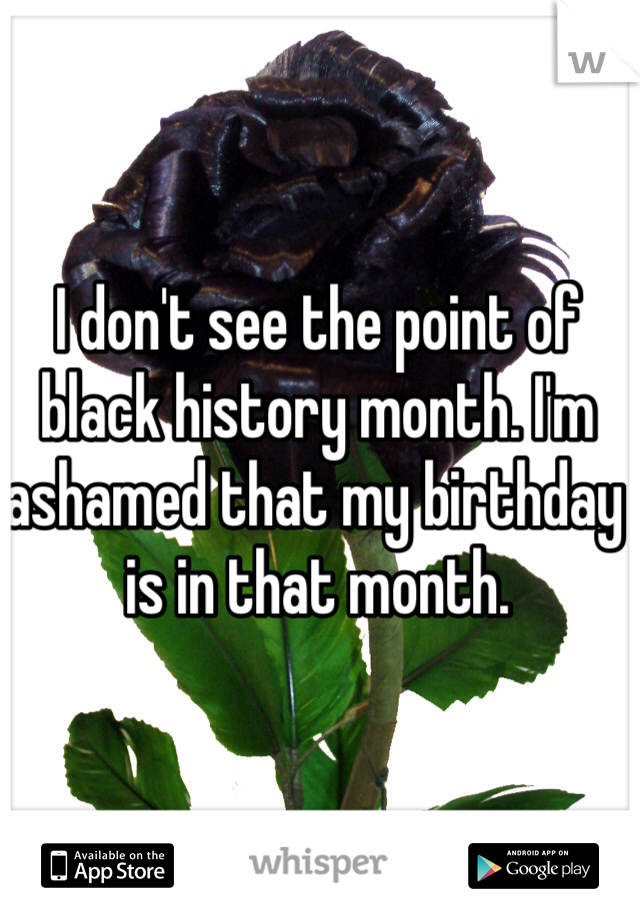 I don't see the point of black history month. I'm ashamed that my birthday is in that month. 
