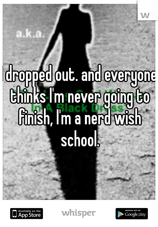 I dropped out. and everyone thinks I'm never going to finish, I'm a nerd wish school.