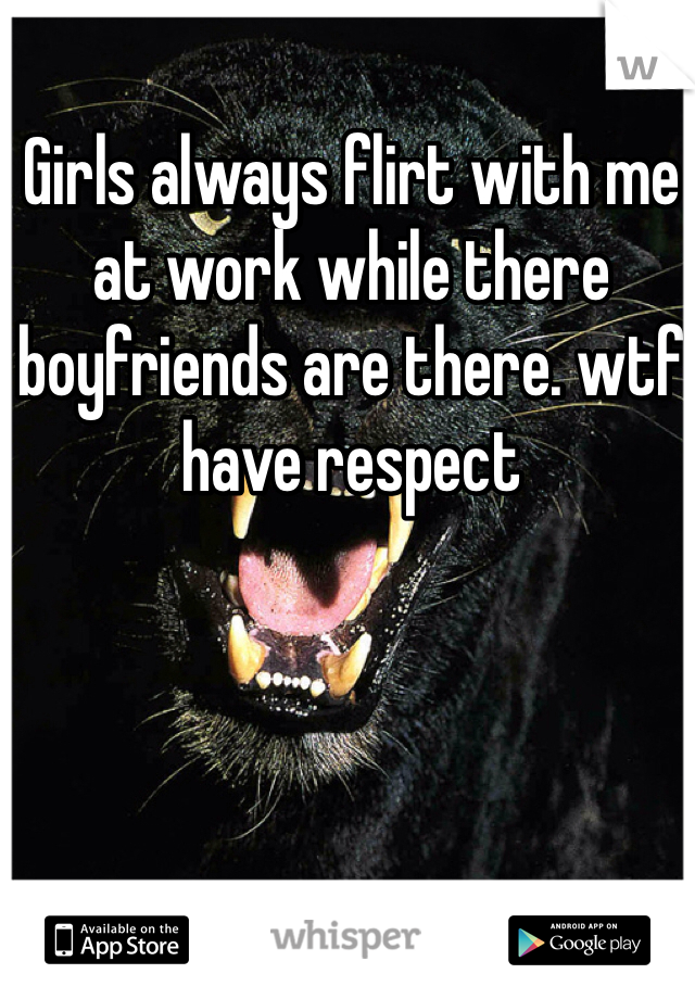 Girls always flirt with me at work while there boyfriends are there. wtf have respect 