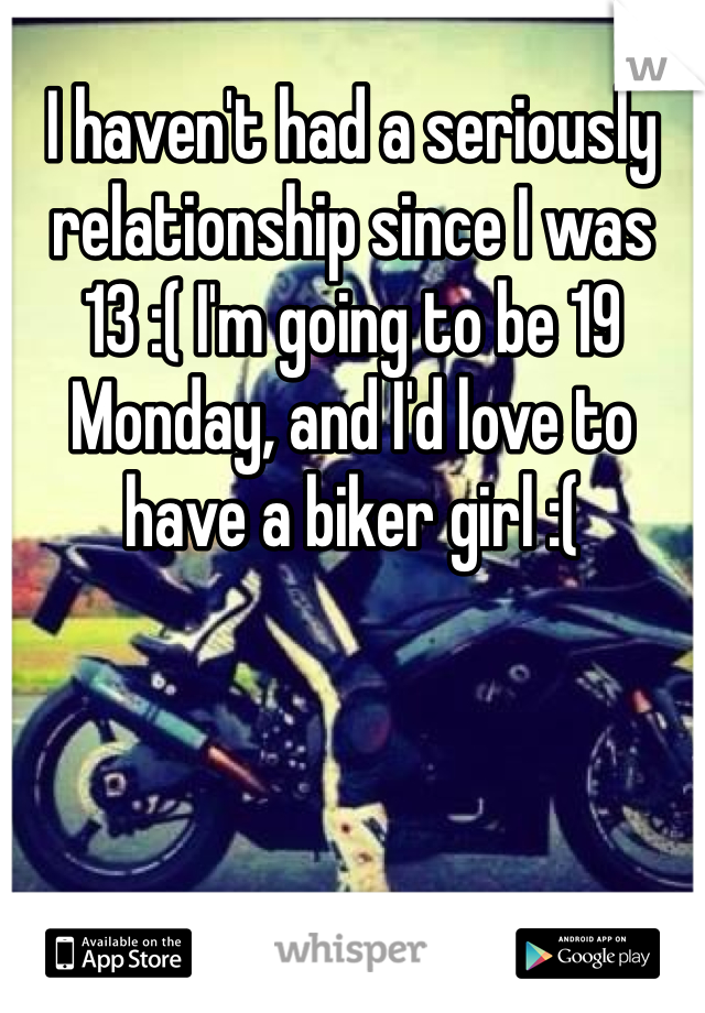 I haven't had a seriously relationship since I was 13 :( I'm going to be 19 Monday, and I'd love to have a biker girl :(
